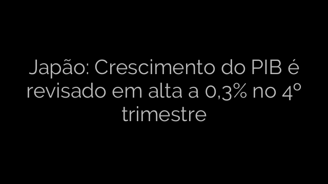 ​Japão: Crescimento do PIB é revisado em alta a 0,3% no 4º trimestre 